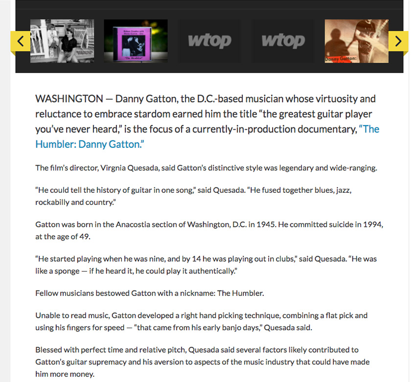 WTOP Article- WASHINGTON - Danny Gatton, the D.C. based musician whose virtuosity and reluctance to embrace stardom earned him the title the Greatest guitar Player you've hear heard" is the focus of a currently-in-production documentary, "The Humbler -Danny Gatton"